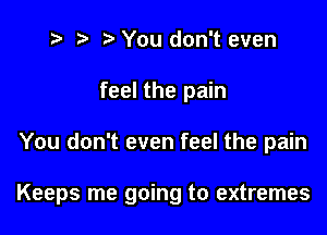 t? r) You don't even
feel the pain

You don't even feel the pain

Keeps me going to extremes