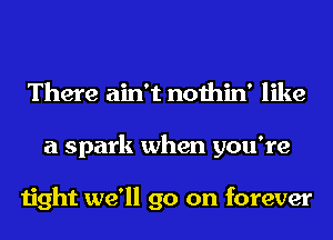 There ain't nothin' like
a spark when you're

tight we'll go on forever