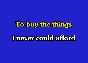 To buy the things

I never could afford