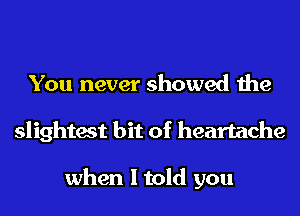 You never showed the
slightest bit of heartache

when I told you