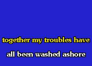 together my troubles have
all been washed ashore