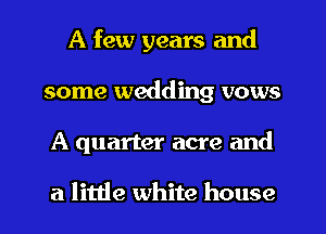 A few years and
some wedding vows
A quarter acre and

a little white house