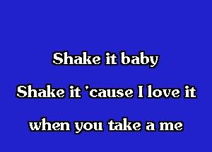 Shake it baby

Shake it 'cause I love it

when you take a me