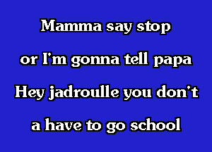 Mamma say stop
or I'm gonna tell papa
Hey jadroulle you don't

a have to 90 school
