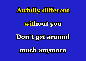 Awfully different

without you

Don't get around

much anymore