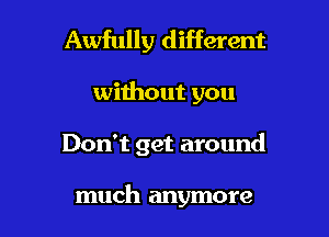 Awfully different

without you

Don't get around

much anymore