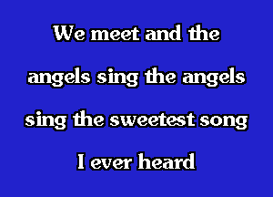 We meet and the
angels sing the angels
sing the sweetest song

I ever heard