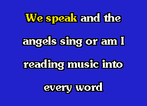 We speak and the
angels sing or am 1

reading music into

every word I