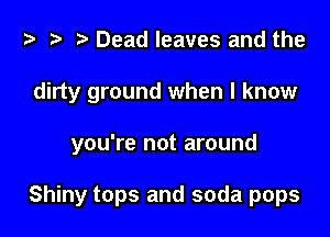 i? t? r) Dead leaves and the
dirty ground when I know

you're not around

Shiny tops and soda pops