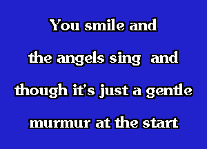 You smile and
the angels sing and
though it's just a gentle

murmur at the start