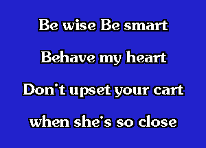 Be wise Be smart
Behave my heart
Don't upset your cart

when she's so close