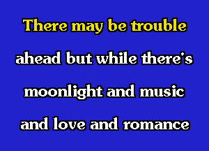 There may be trouble
ahead but while there's
moonlight and music

and love and romance