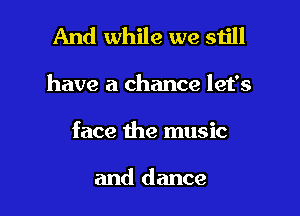 And while we still

have a chance let's

face the music

and dance