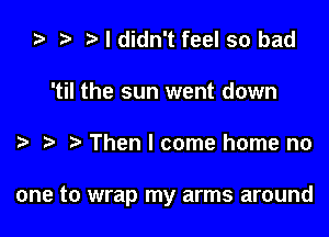 ta r) I didn't feel so bad
'til the sun went down

Then I come home no

one to wrap my arms around