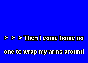 Then I come home no

one to wrap my arms around