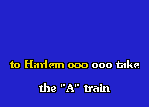 to Harlem 000 000 take

the A train