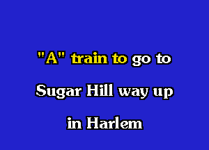 A train to go to

Sugar Hill way up

in Harlem
