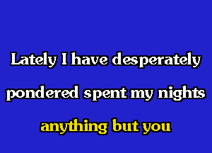 Lately I have desperately
pondered spent my nights

anything but you