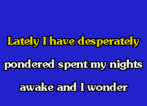 Lately I have desperately
pondered spent my nights

awake and I wonder