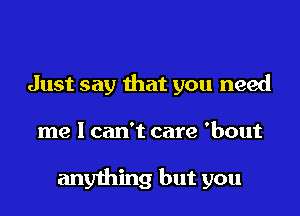 Just say that you need
me I can't care 'bout

anything but you