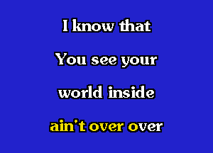 I know that

You see your

world inside

ain't over over