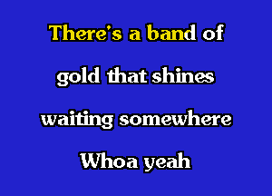 There's a band of

gold that shines

waiting somewhere

Whoa yeah