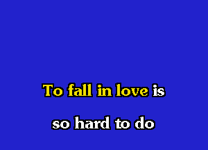 To fall in love is

so hard to do