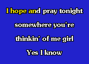 I hope and pray tonight
somewhere you're
thinkin' of me girl

Yes I know