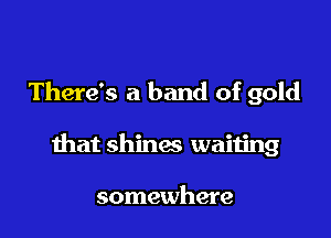 There's a band of gold

that shines waiting

somewhere