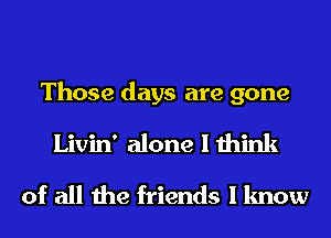 Those days are gone
Livin' alone I think
of all the friends I know