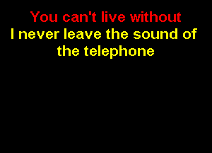 You can't live without
I never leave the sound of
the telephone