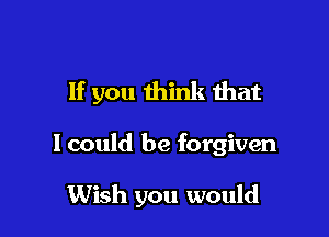 If you think that

I could be forgiven

Wish you would