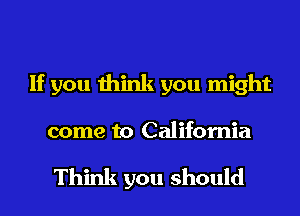 If you think you might
come to California

Think you should