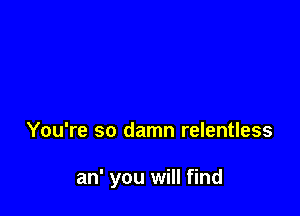 You're so damn relentless

an' you will find