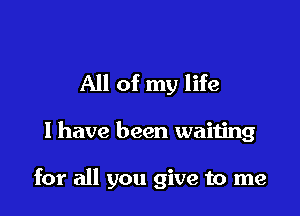 All of my life

I have been waiting

for all you give to me