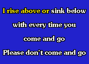 I rise above or sink below
with every time you
come and 90

Please don't come and go