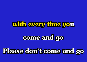 with every time you

come and go

Please don't come and go