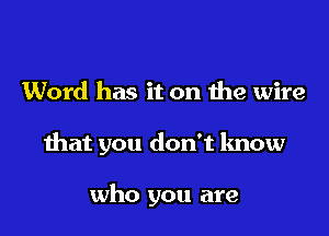 Word has it on the wire

that you don't know

who you are