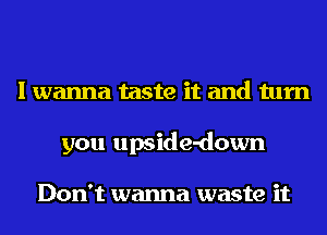 I wanna taste it and turn
you upside-down

Don't wanna waste it