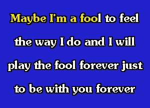 Maybe I'm a fool to feel
the way I do and I will
play the fool forever just

to be with you forever