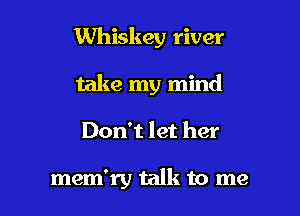 Whiskey river

take my mind
Don't let her

mem'ry talk to me