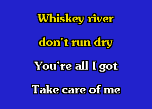 Whiskey river

don't run dry

You're all I got

Take care of me