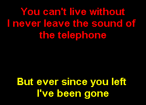 You can't live without
I never leave the sound of
the telephone

But ever since you left
I've been gone
