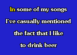 In some of my songs

I've casually mentioned

the fact that I like
to drink beer