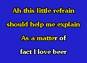 Ah this little refrain
should help me explain
As a matter of

fact I love beer