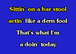 Sittin' on a bar stool
actin' like a dern fool
That's what I'm

a doin' today