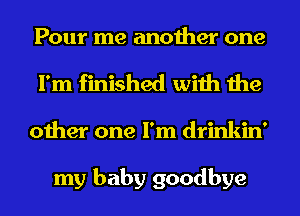 Pour me another one
I'm finished with the
other one I'm drinkin'

my baby goodbye