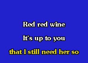 Red red wine

It's up to you

that I still need her so