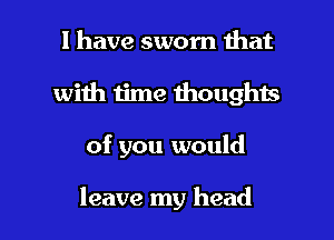 l have sworn that
with time thoughts

of you would

leave my head I