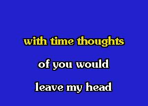 with iime thoughts

of you would

leave my head